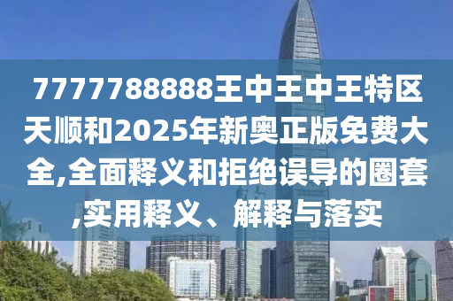 7777788888王中王中王特區天順和2025年新奧正版免費大全,全面釋義和拒絕誤導的圈套,實用釋義、解釋與落實